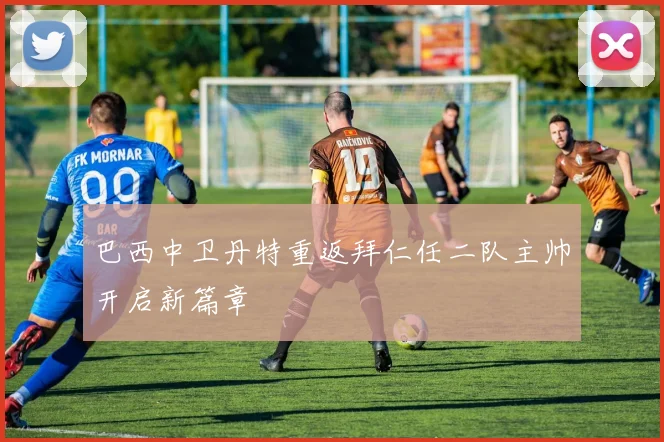 巴西中卫丹特重返拜仁任二队主帅开启新篇章