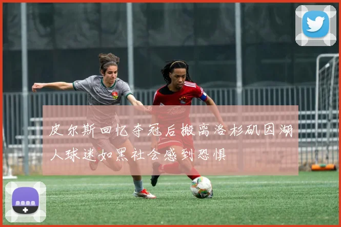 皮尔斯回忆夺冠后搬离洛杉矶因湖人球迷如黑社会感到恐惧