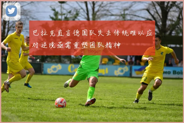 巴拉克直言德国队失去传统难以应对逆境亟需重塑团队精神