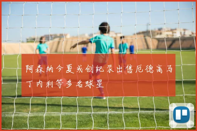 阿森纳今夏或创纪录出售厄德高马丁内利等多名球星
