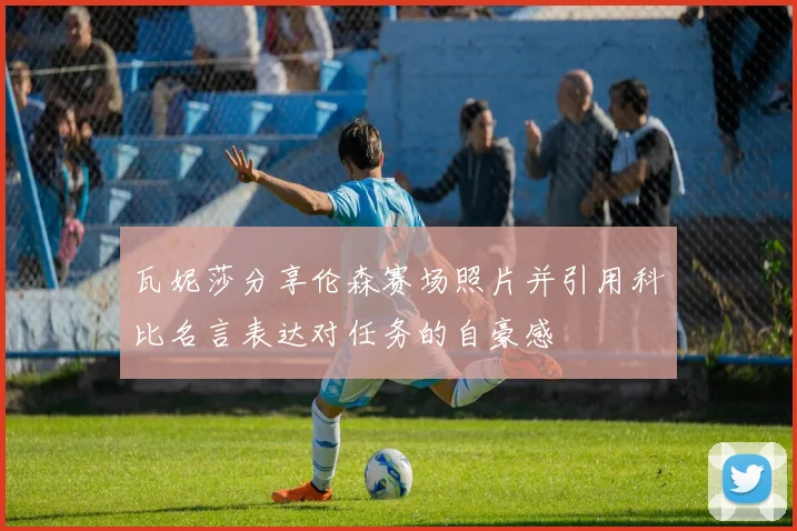 瓦妮莎分享伦森赛场照片并引用科比名言表达对任务的自豪感
