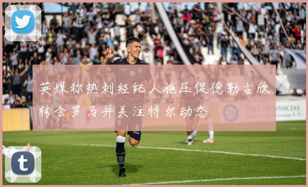 英媒称热刺经纪人施压促德勒古欣转会罗马并关注特尔动态