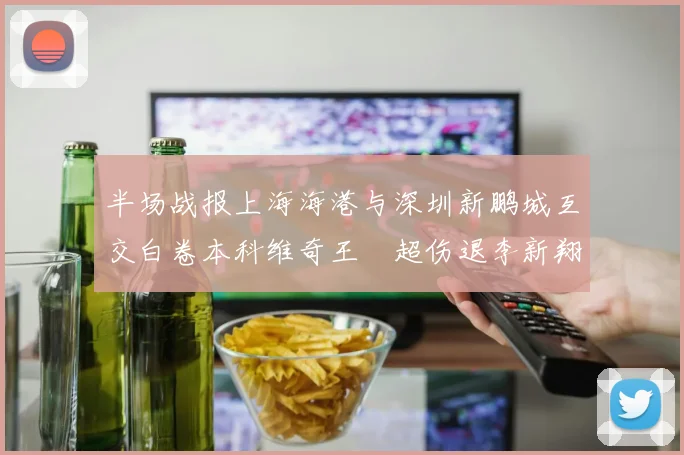 半场战报上海海港与深圳新鹏城互交白卷本科维奇王燊超伤退李新翔错失良机