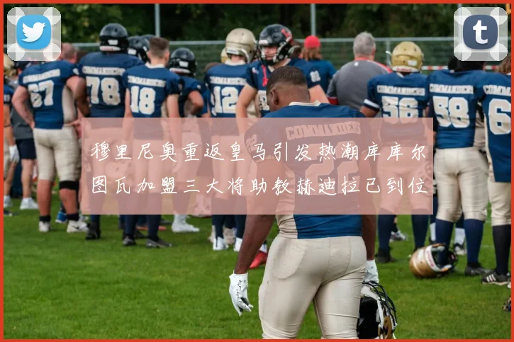 穆里尼奥重返皇马引发热潮库库尔图瓦加盟三大将助教赫迪拉已到位