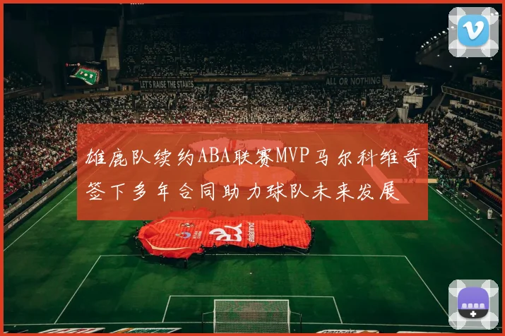 雄鹿队续约ABA联赛MVP马尔科维奇签下多年合同助力球队未来发展