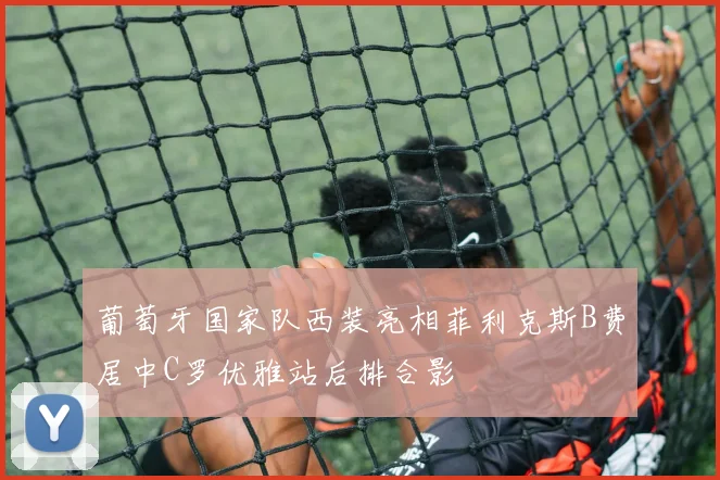 葡萄牙国家队西装亮相菲利克斯B费居中C罗优雅站后排合影