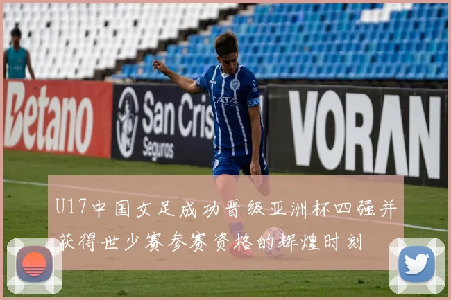 U17中国女足成功晋级亚洲杯四强并获得世少赛参赛资格的辉煌时刻