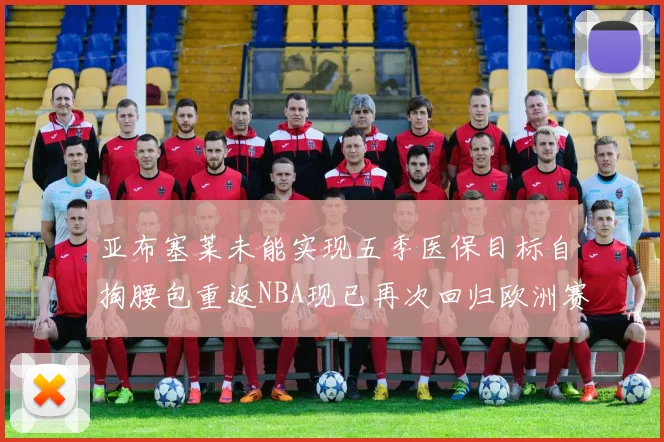 亚布塞莱未能实现五季医保目标自掏腰包重返NBA现已再次回归欧洲赛场