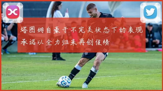 塔图姆自豪于不完美状态下的表现承诺以全力归来再创佳绩