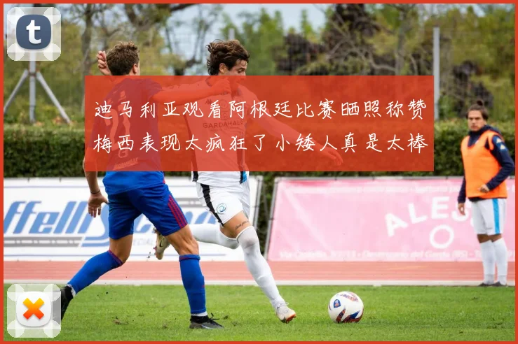 迪马利亚观看阿根廷比赛晒照称赞梅西表现太疯狂了小矮人真是太棒了
