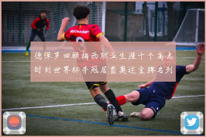 德保罗回顾梅西职业生涯十个高光时刻世界杯夺冠居首奥运金牌名列第四