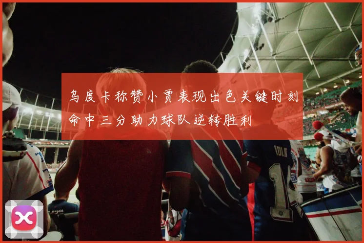 乌度卡称赞小贾表现出色关键时刻命中三分助力球队逆转胜利