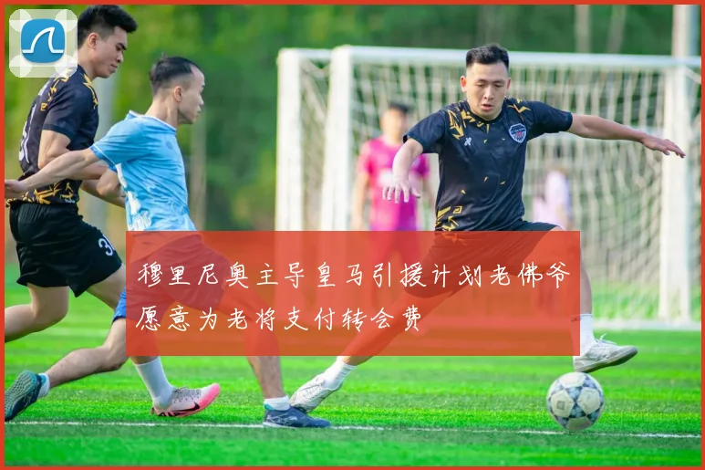 穆里尼奥主导皇马引援计划老佛爷愿意为老将支付转会费