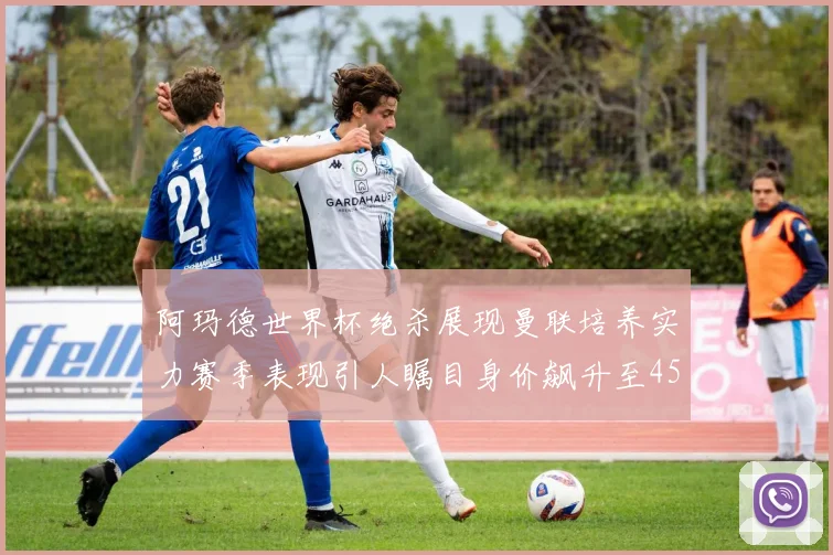 阿玛德世界杯绝杀展现曼联培养实力赛季表现引人瞩目身价飙升至4500万欧