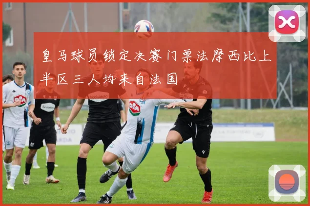 皇马球员锁定决赛门票法摩西比上半区三人均来自法国