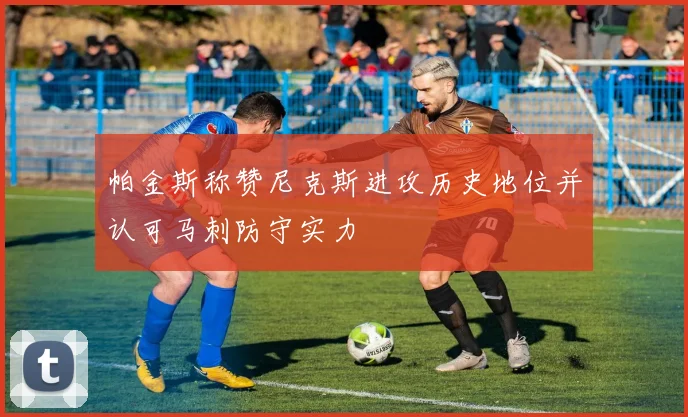 帕金斯称赞尼克斯进攻历史地位并认可马刺防守实力