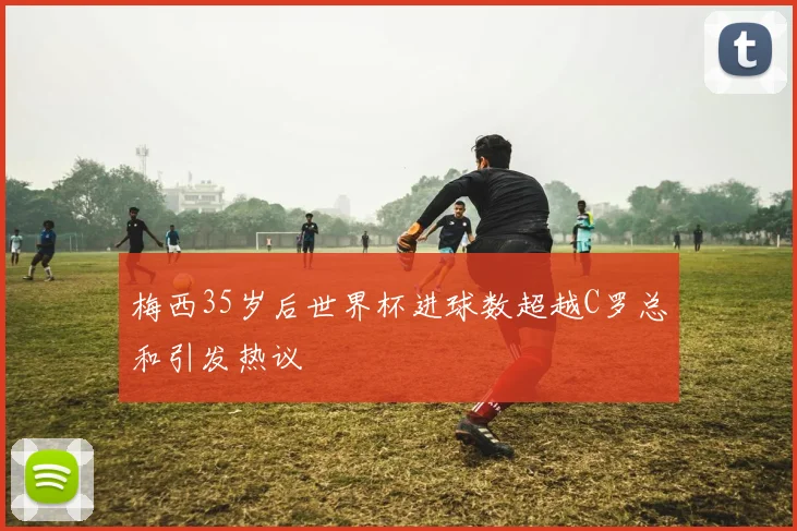 梅西35岁后世界杯进球数超越C罗总和引发热议