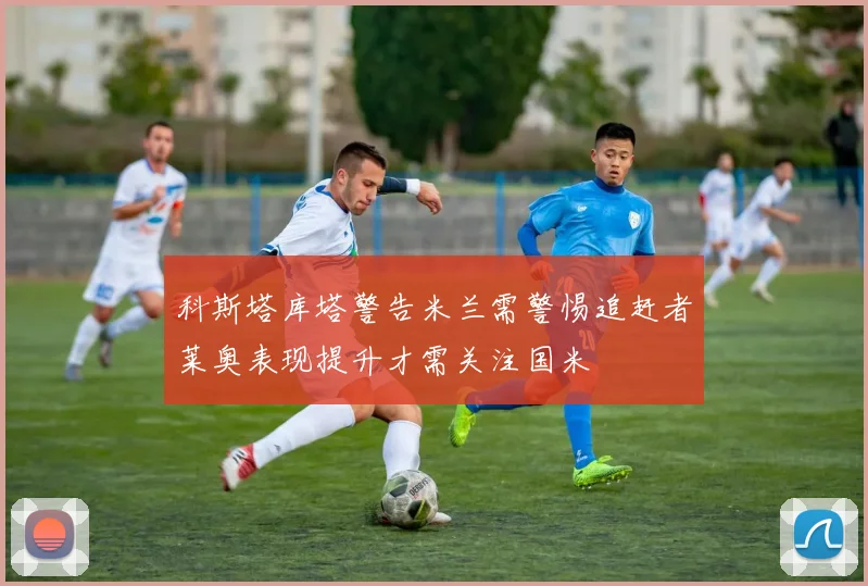 科斯塔库塔警告米兰需警惕追赶者莱奥表现提升才需关注国米